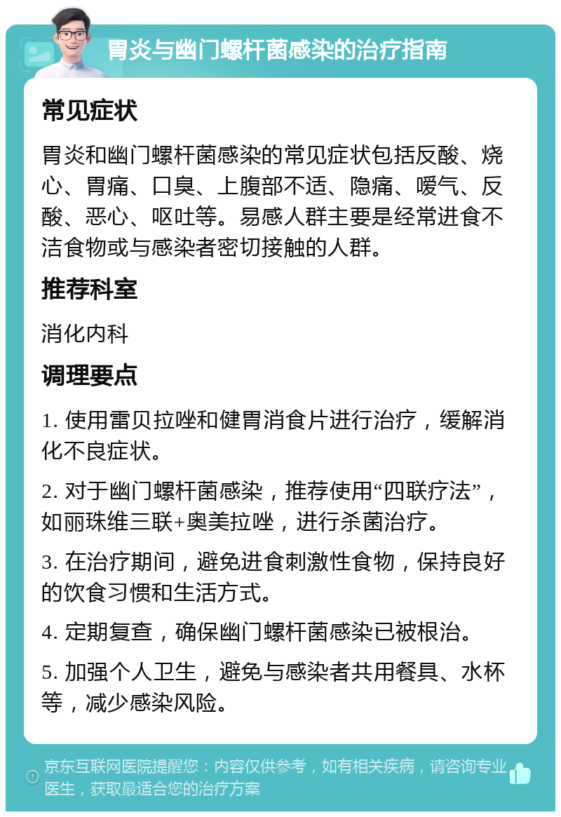 胃炎与幽门螺杆菌感染的治疗指南 常见症状 胃炎和幽门螺杆菌感染的常见症状包括反酸、烧心、胃痛、口臭、上腹部不适、隐痛、嗳气、反酸、恶心、呕吐等。易感人群主要是经常进食不洁食物或与感染者密切接触的人群。 推荐科室 消化内科 调理要点 1. 使用雷贝拉唑和健胃消食片进行治疗，缓解消化不良症状。 2. 对于幽门螺杆菌感染，推荐使用“四联疗法”，如丽珠维三联+奥美拉唑，进行杀菌治疗。 3. 在治疗期间，避免进食刺激性食物，保持良好的饮食习惯和生活方式。 4. 定期复查，确保幽门螺杆菌感染已被根治。 5. 加强个人卫生，避免与感染者共用餐具、水杯等，减少感染风险。