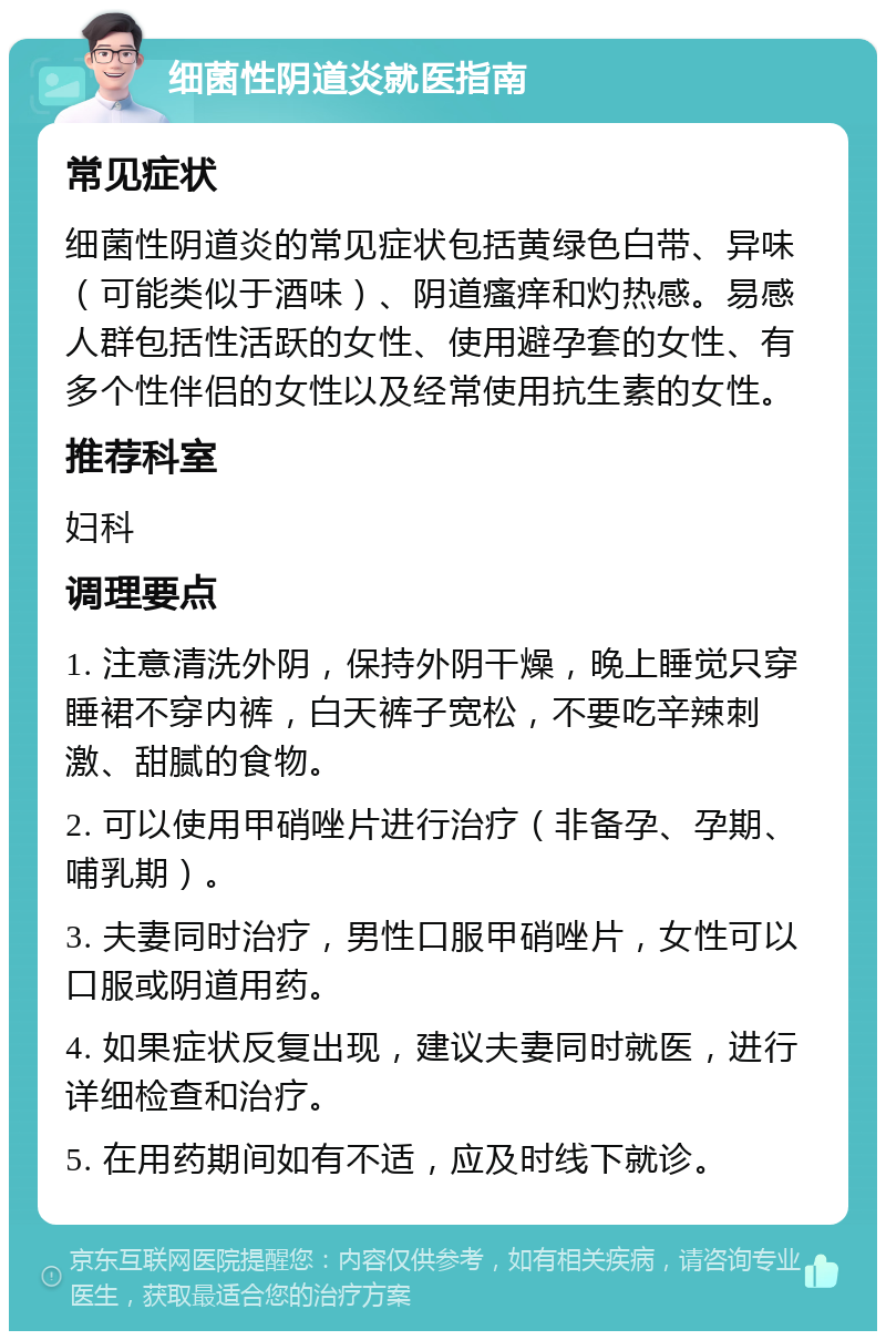 细菌性阴道炎就医指南 常见症状 细菌性阴道炎的常见症状包括黄绿色白带、异味（可能类似于酒味）、阴道瘙痒和灼热感。易感人群包括性活跃的女性、使用避孕套的女性、有多个性伴侣的女性以及经常使用抗生素的女性。 推荐科室 妇科 调理要点 1. 注意清洗外阴，保持外阴干燥，晚上睡觉只穿睡裙不穿内裤，白天裤子宽松，不要吃辛辣刺激、甜腻的食物。 2. 可以使用甲硝唑片进行治疗（非备孕、孕期、哺乳期）。 3. 夫妻同时治疗，男性口服甲硝唑片，女性可以口服或阴道用药。 4. 如果症状反复出现，建议夫妻同时就医，进行详细检查和治疗。 5. 在用药期间如有不适，应及时线下就诊。