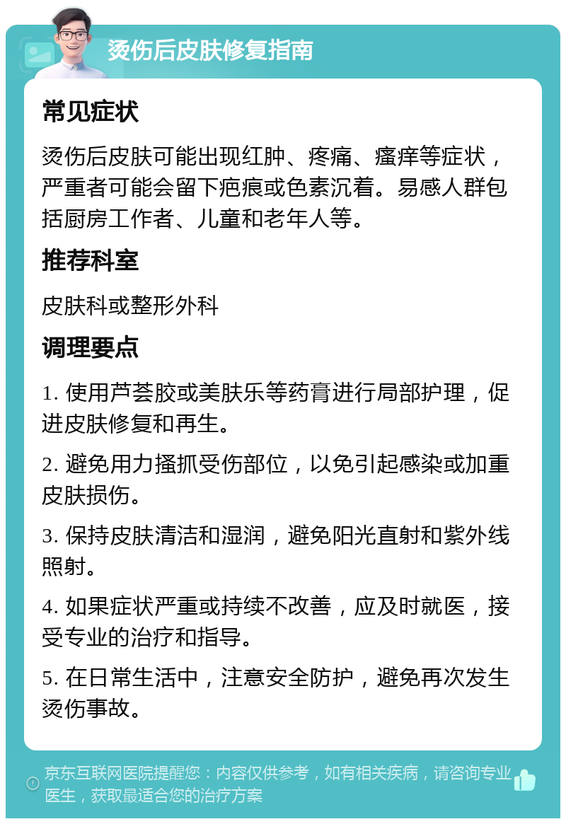 烫伤后皮肤修复指南 常见症状 烫伤后皮肤可能出现红肿、疼痛、瘙痒等症状，严重者可能会留下疤痕或色素沉着。易感人群包括厨房工作者、儿童和老年人等。 推荐科室 皮肤科或整形外科 调理要点 1. 使用芦荟胶或美肤乐等药膏进行局部护理，促进皮肤修复和再生。 2. 避免用力搔抓受伤部位，以免引起感染或加重皮肤损伤。 3. 保持皮肤清洁和湿润，避免阳光直射和紫外线照射。 4. 如果症状严重或持续不改善，应及时就医，接受专业的治疗和指导。 5. 在日常生活中，注意安全防护，避免再次发生烫伤事故。