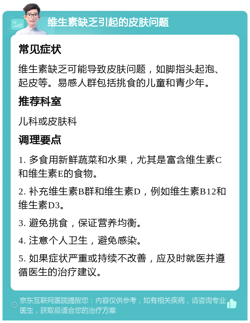 维生素缺乏引起的皮肤问题 常见症状 维生素缺乏可能导致皮肤问题，如脚指头起泡、起皮等。易感人群包括挑食的儿童和青少年。 推荐科室 儿科或皮肤科 调理要点 1. 多食用新鲜蔬菜和水果，尤其是富含维生素C和维生素E的食物。 2. 补充维生素B群和维生素D，例如维生素B12和维生素D3。 3. 避免挑食，保证营养均衡。 4. 注意个人卫生，避免感染。 5. 如果症状严重或持续不改善，应及时就医并遵循医生的治疗建议。