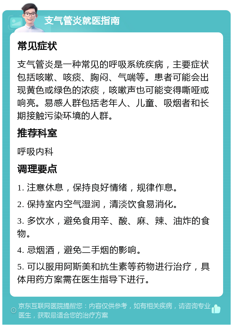 支气管炎就医指南 常见症状 支气管炎是一种常见的呼吸系统疾病，主要症状包括咳嗽、咳痰、胸闷、气喘等。患者可能会出现黄色或绿色的浓痰，咳嗽声也可能变得嘶哑或响亮。易感人群包括老年人、儿童、吸烟者和长期接触污染环境的人群。 推荐科室 呼吸内科 调理要点 1. 注意休息，保持良好情绪，规律作息。 2. 保持室内空气湿润，清淡饮食易消化。 3. 多饮水，避免食用辛、酸、麻、辣、油炸的食物。 4. 忌烟酒，避免二手烟的影响。 5. 可以服用阿斯美和抗生素等药物进行治疗，具体用药方案需在医生指导下进行。