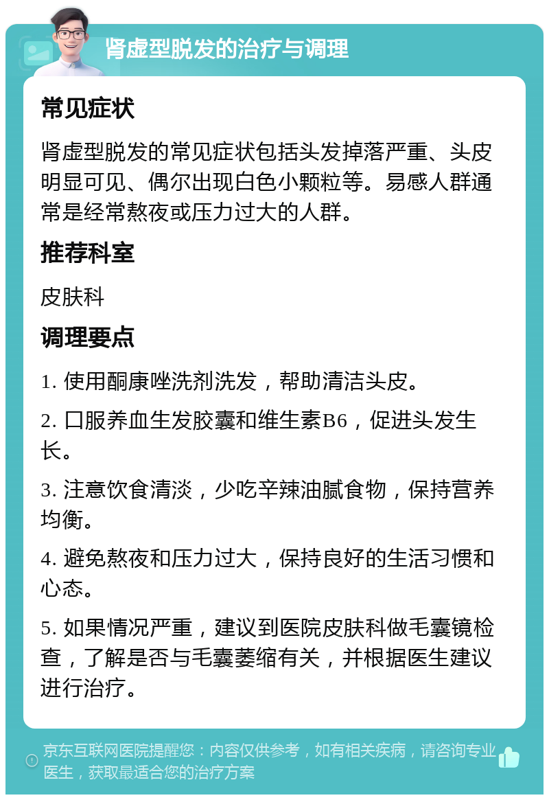 肾虚型脱发的治疗与调理 常见症状 肾虚型脱发的常见症状包括头发掉落严重、头皮明显可见、偶尔出现白色小颗粒等。易感人群通常是经常熬夜或压力过大的人群。 推荐科室 皮肤科 调理要点 1. 使用酮康唑洗剂洗发，帮助清洁头皮。 2. 口服养血生发胶囊和维生素B6，促进头发生长。 3. 注意饮食清淡，少吃辛辣油腻食物，保持营养均衡。 4. 避免熬夜和压力过大，保持良好的生活习惯和心态。 5. 如果情况严重，建议到医院皮肤科做毛囊镜检查，了解是否与毛囊萎缩有关，并根据医生建议进行治疗。