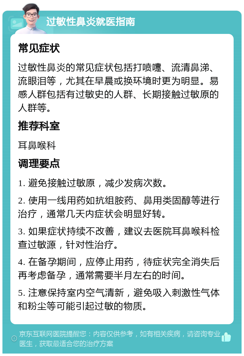 过敏性鼻炎就医指南 常见症状 过敏性鼻炎的常见症状包括打喷嚏、流清鼻涕、流眼泪等，尤其在早晨或换环境时更为明显。易感人群包括有过敏史的人群、长期接触过敏原的人群等。 推荐科室 耳鼻喉科 调理要点 1. 避免接触过敏原，减少发病次数。 2. 使用一线用药如抗组胺药、鼻用类固醇等进行治疗，通常几天内症状会明显好转。 3. 如果症状持续不改善，建议去医院耳鼻喉科检查过敏源，针对性治疗。 4. 在备孕期间，应停止用药，待症状完全消失后再考虑备孕，通常需要半月左右的时间。 5. 注意保持室内空气清新，避免吸入刺激性气体和粉尘等可能引起过敏的物质。