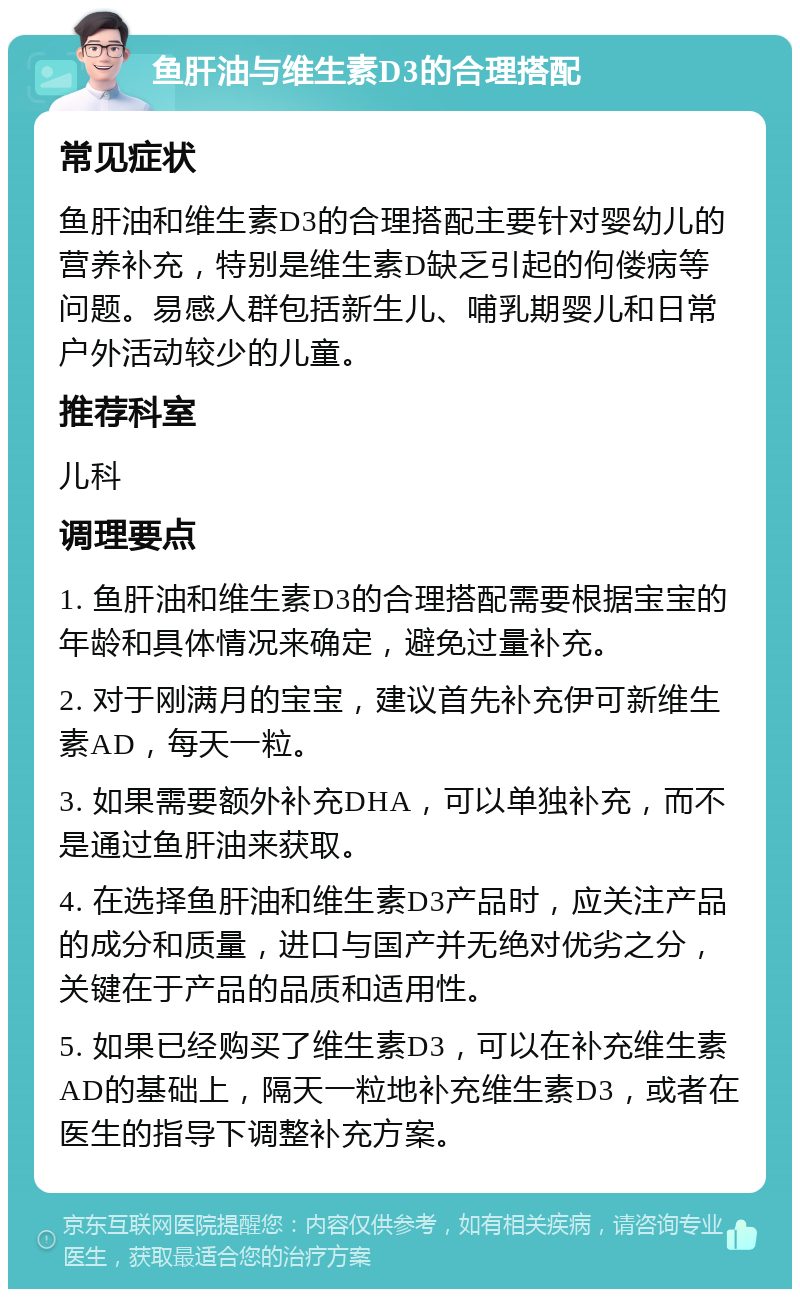 鱼肝油与维生素D3的合理搭配 常见症状 鱼肝油和维生素D3的合理搭配主要针对婴幼儿的营养补充，特别是维生素D缺乏引起的佝偻病等问题。易感人群包括新生儿、哺乳期婴儿和日常户外活动较少的儿童。 推荐科室 儿科 调理要点 1. 鱼肝油和维生素D3的合理搭配需要根据宝宝的年龄和具体情况来确定，避免过量补充。 2. 对于刚满月的宝宝，建议首先补充伊可新维生素AD，每天一粒。 3. 如果需要额外补充DHA，可以单独补充，而不是通过鱼肝油来获取。 4. 在选择鱼肝油和维生素D3产品时，应关注产品的成分和质量，进口与国产并无绝对优劣之分，关键在于产品的品质和适用性。 5. 如果已经购买了维生素D3，可以在补充维生素AD的基础上，隔天一粒地补充维生素D3，或者在医生的指导下调整补充方案。