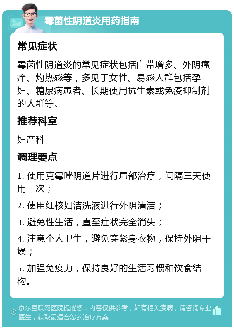 霉菌性阴道炎用药指南 常见症状 霉菌性阴道炎的常见症状包括白带增多、外阴瘙痒、灼热感等，多见于女性。易感人群包括孕妇、糖尿病患者、长期使用抗生素或免疫抑制剂的人群等。 推荐科室 妇产科 调理要点 1. 使用克霉唑阴道片进行局部治疗，间隔三天使用一次； 2. 使用红核妇洁洗液进行外阴清洁； 3. 避免性生活，直至症状完全消失； 4. 注意个人卫生，避免穿紧身衣物，保持外阴干燥； 5. 加强免疫力，保持良好的生活习惯和饮食结构。