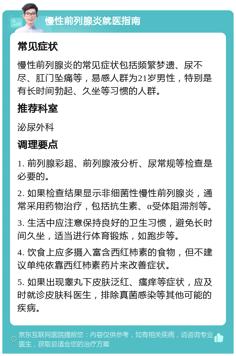 慢性前列腺炎就医指南 常见症状 慢性前列腺炎的常见症状包括频繁梦遗、尿不尽、肛门坠痛等，易感人群为21岁男性，特别是有长时间勃起、久坐等习惯的人群。 推荐科室 泌尿外科 调理要点 1. 前列腺彩超、前列腺液分析、尿常规等检查是必要的。 2. 如果检查结果显示非细菌性慢性前列腺炎，通常采用药物治疗，包括抗生素、α受体阻滞剂等。 3. 生活中应注意保持良好的卫生习惯，避免长时间久坐，适当进行体育锻炼，如跑步等。 4. 饮食上应多摄入富含西红柿素的食物，但不建议单纯依靠西红柿素药片来改善症状。 5. 如果出现睾丸下皮肤泛红、瘙痒等症状，应及时就诊皮肤科医生，排除真菌感染等其他可能的疾病。