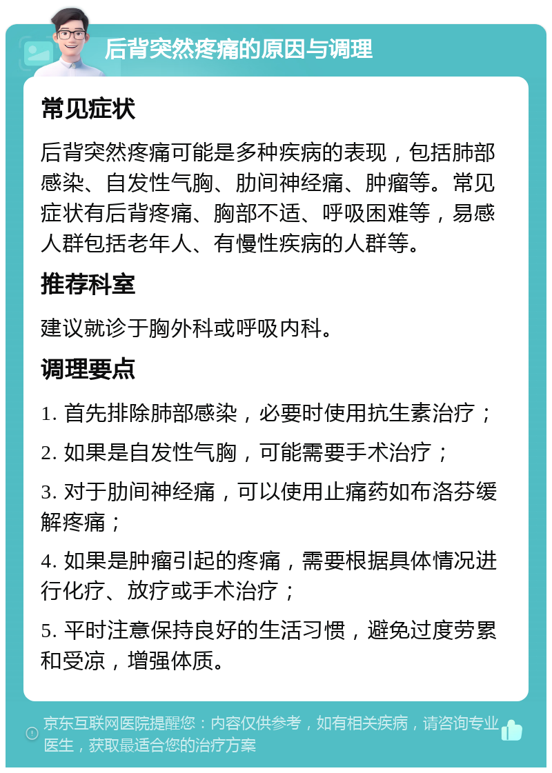 后背突然疼痛的原因与调理 常见症状 后背突然疼痛可能是多种疾病的表现，包括肺部感染、自发性气胸、肋间神经痛、肿瘤等。常见症状有后背疼痛、胸部不适、呼吸困难等，易感人群包括老年人、有慢性疾病的人群等。 推荐科室 建议就诊于胸外科或呼吸内科。 调理要点 1. 首先排除肺部感染，必要时使用抗生素治疗； 2. 如果是自发性气胸，可能需要手术治疗； 3. 对于肋间神经痛，可以使用止痛药如布洛芬缓解疼痛； 4. 如果是肿瘤引起的疼痛，需要根据具体情况进行化疗、放疗或手术治疗； 5. 平时注意保持良好的生活习惯，避免过度劳累和受凉，增强体质。