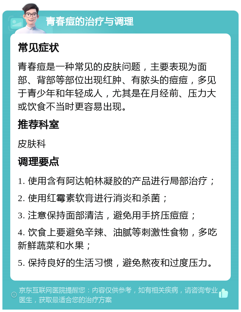 青春痘的治疗与调理 常见症状 青春痘是一种常见的皮肤问题，主要表现为面部、背部等部位出现红肿、有脓头的痘痘，多见于青少年和年轻成人，尤其是在月经前、压力大或饮食不当时更容易出现。 推荐科室 皮肤科 调理要点 1. 使用含有阿达帕林凝胶的产品进行局部治疗； 2. 使用红霉素软膏进行消炎和杀菌； 3. 注意保持面部清洁，避免用手挤压痘痘； 4. 饮食上要避免辛辣、油腻等刺激性食物，多吃新鲜蔬菜和水果； 5. 保持良好的生活习惯，避免熬夜和过度压力。