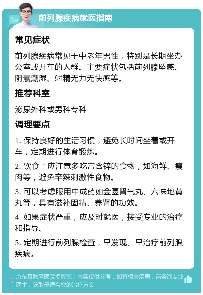 前列腺疾病就医指南 常见症状 前列腺疾病常见于中老年男性，特别是长期坐办公室或开车的人群。主要症状包括前列腺坠感、阴囊潮湿、射精无力无快感等。 推荐科室 泌尿外科或男科专科 调理要点 1. 保持良好的生活习惯，避免长时间坐着或开车，定期进行体育锻炼。 2. 饮食上应注意多吃富含锌的食物，如海鲜、瘦肉等，避免辛辣刺激性食物。 3. 可以考虑服用中成药如金匮肾气丸、六味地黄丸等，具有滋补固精、养肾的功效。 4. 如果症状严重，应及时就医，接受专业的治疗和指导。 5. 定期进行前列腺检查，早发现、早治疗前列腺疾病。