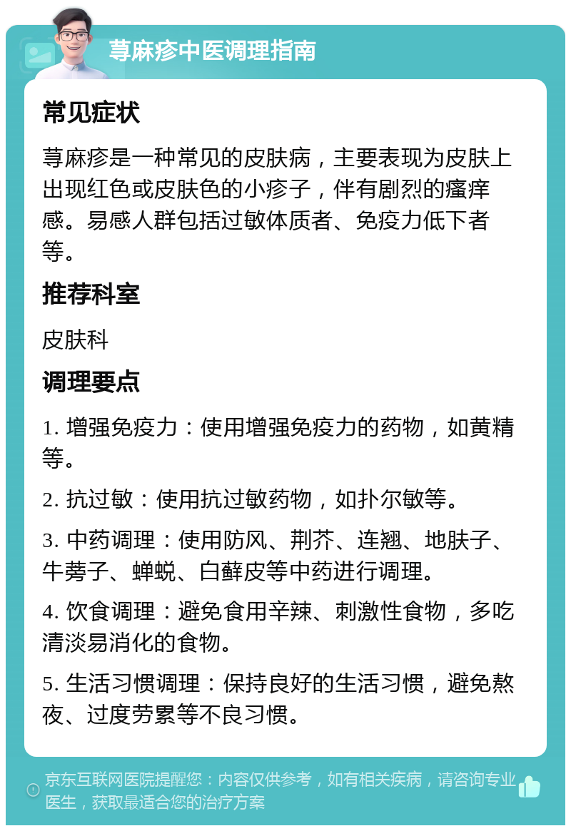 荨麻疹中医调理指南 常见症状 荨麻疹是一种常见的皮肤病，主要表现为皮肤上出现红色或皮肤色的小疹子，伴有剧烈的瘙痒感。易感人群包括过敏体质者、免疫力低下者等。 推荐科室 皮肤科 调理要点 1. 增强免疫力：使用增强免疫力的药物，如黄精等。 2. 抗过敏：使用抗过敏药物，如扑尔敏等。 3. 中药调理：使用防风、荆芥、连翘、地肤子、牛蒡子、蝉蜕、白藓皮等中药进行调理。 4. 饮食调理：避免食用辛辣、刺激性食物，多吃清淡易消化的食物。 5. 生活习惯调理：保持良好的生活习惯，避免熬夜、过度劳累等不良习惯。