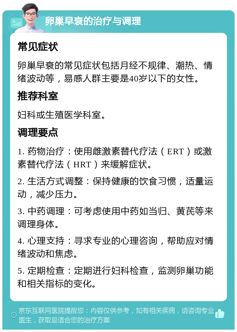 卵巢早衰的治疗与调理 常见症状 卵巢早衰的常见症状包括月经不规律、潮热、情绪波动等，易感人群主要是40岁以下的女性。 推荐科室 妇科或生殖医学科室。 调理要点 1. 药物治疗：使用雌激素替代疗法（ERT）或激素替代疗法（HRT）来缓解症状。 2. 生活方式调整：保持健康的饮食习惯，适量运动，减少压力。 3. 中药调理：可考虑使用中药如当归、黄芪等来调理身体。 4. 心理支持：寻求专业的心理咨询，帮助应对情绪波动和焦虑。 5. 定期检查：定期进行妇科检查，监测卵巢功能和相关指标的变化。