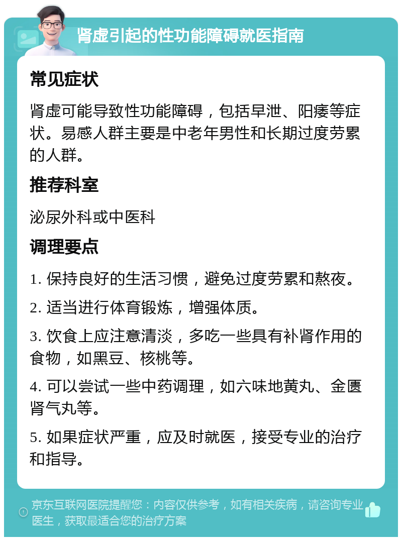 肾虚引起的性功能障碍就医指南 常见症状 肾虚可能导致性功能障碍，包括早泄、阳痿等症状。易感人群主要是中老年男性和长期过度劳累的人群。 推荐科室 泌尿外科或中医科 调理要点 1. 保持良好的生活习惯，避免过度劳累和熬夜。 2. 适当进行体育锻炼，增强体质。 3. 饮食上应注意清淡，多吃一些具有补肾作用的食物，如黑豆、核桃等。 4. 可以尝试一些中药调理，如六味地黄丸、金匮肾气丸等。 5. 如果症状严重，应及时就医，接受专业的治疗和指导。