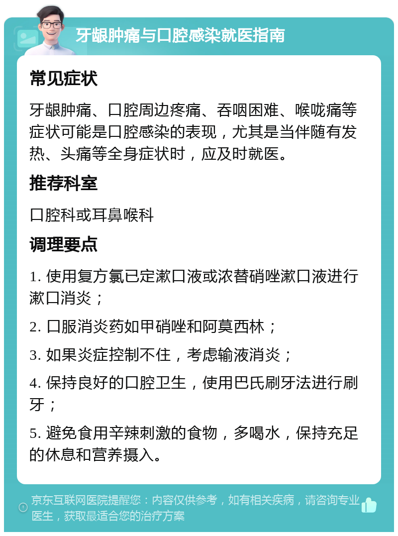 牙龈肿痛与口腔感染就医指南 常见症状 牙龈肿痛、口腔周边疼痛、吞咽困难、喉咙痛等症状可能是口腔感染的表现，尤其是当伴随有发热、头痛等全身症状时，应及时就医。 推荐科室 口腔科或耳鼻喉科 调理要点 1. 使用复方氯已定漱口液或浓替硝唑漱口液进行漱口消炎； 2. 口服消炎药如甲硝唑和阿莫西林； 3. 如果炎症控制不住，考虑输液消炎； 4. 保持良好的口腔卫生，使用巴氏刷牙法进行刷牙； 5. 避免食用辛辣刺激的食物，多喝水，保持充足的休息和营养摄入。