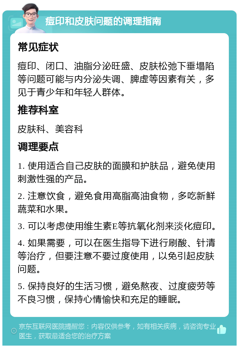 痘印和皮肤问题的调理指南 常见症状 痘印、闭口、油脂分泌旺盛、皮肤松弛下垂塌陷等问题可能与内分泌失调、脾虚等因素有关，多见于青少年和年轻人群体。 推荐科室 皮肤科、美容科 调理要点 1. 使用适合自己皮肤的面膜和护肤品，避免使用刺激性强的产品。 2. 注意饮食，避免食用高脂高油食物，多吃新鲜蔬菜和水果。 3. 可以考虑使用维生素E等抗氧化剂来淡化痘印。 4. 如果需要，可以在医生指导下进行刷酸、针清等治疗，但要注意不要过度使用，以免引起皮肤问题。 5. 保持良好的生活习惯，避免熬夜、过度疲劳等不良习惯，保持心情愉快和充足的睡眠。