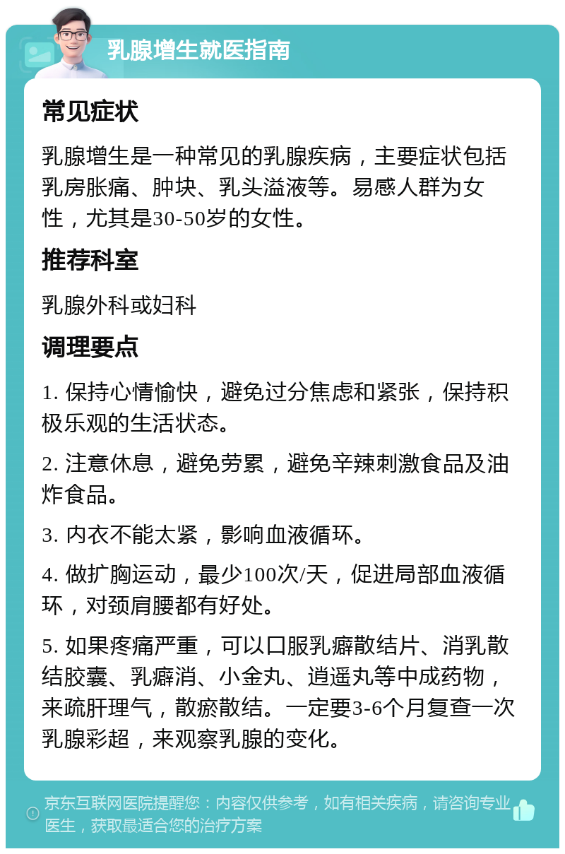 乳腺增生就医指南 常见症状 乳腺增生是一种常见的乳腺疾病，主要症状包括乳房胀痛、肿块、乳头溢液等。易感人群为女性，尤其是30-50岁的女性。 推荐科室 乳腺外科或妇科 调理要点 1. 保持心情愉快，避免过分焦虑和紧张，保持积极乐观的生活状态。 2. 注意休息，避免劳累，避免辛辣刺激食品及油炸食品。 3. 内衣不能太紧，影响血液循环。 4. 做扩胸运动，最少100次/天，促进局部血液循环，对颈肩腰都有好处。 5. 如果疼痛严重，可以口服乳癖散结片、消乳散结胶囊、乳癖消、小金丸、逍遥丸等中成药物，来疏肝理气，散瘀散结。一定要3-6个月复查一次乳腺彩超，来观察乳腺的变化。