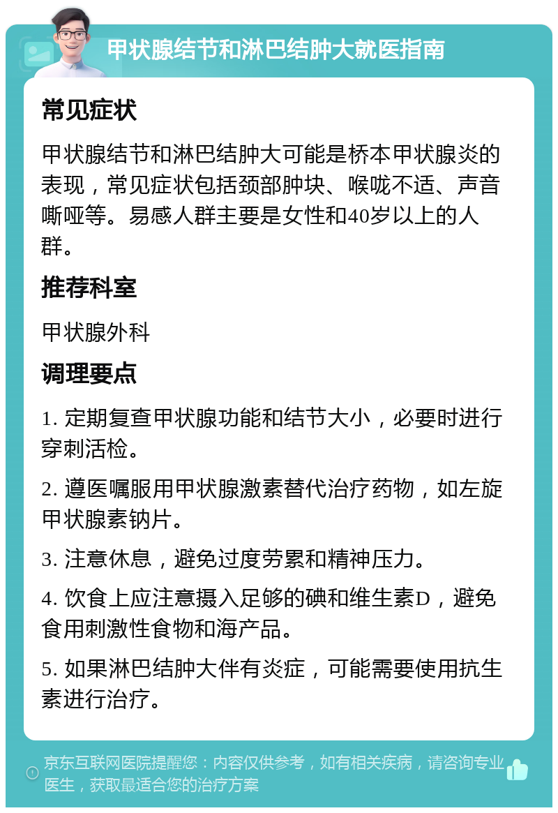 甲状腺结节和淋巴结肿大就医指南 常见症状 甲状腺结节和淋巴结肿大可能是桥本甲状腺炎的表现，常见症状包括颈部肿块、喉咙不适、声音嘶哑等。易感人群主要是女性和40岁以上的人群。 推荐科室 甲状腺外科 调理要点 1. 定期复查甲状腺功能和结节大小，必要时进行穿刺活检。 2. 遵医嘱服用甲状腺激素替代治疗药物，如左旋甲状腺素钠片。 3. 注意休息，避免过度劳累和精神压力。 4. 饮食上应注意摄入足够的碘和维生素D，避免食用刺激性食物和海产品。 5. 如果淋巴结肿大伴有炎症，可能需要使用抗生素进行治疗。