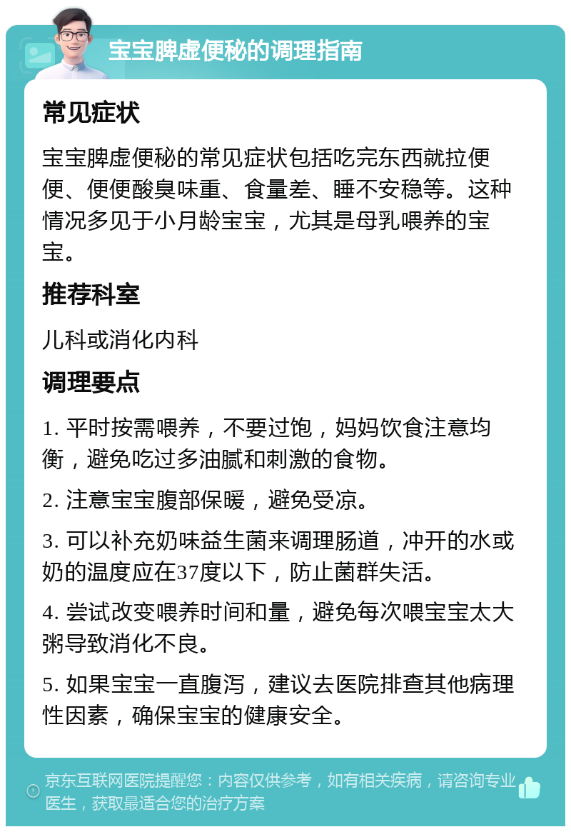 宝宝脾虚便秘的调理指南 常见症状 宝宝脾虚便秘的常见症状包括吃完东西就拉便便、便便酸臭味重、食量差、睡不安稳等。这种情况多见于小月龄宝宝，尤其是母乳喂养的宝宝。 推荐科室 儿科或消化内科 调理要点 1. 平时按需喂养，不要过饱，妈妈饮食注意均衡，避免吃过多油腻和刺激的食物。 2. 注意宝宝腹部保暖，避免受凉。 3. 可以补充奶味益生菌来调理肠道，冲开的水或奶的温度应在37度以下，防止菌群失活。 4. 尝试改变喂养时间和量，避免每次喂宝宝太大粥导致消化不良。 5. 如果宝宝一直腹泻，建议去医院排查其他病理性因素，确保宝宝的健康安全。