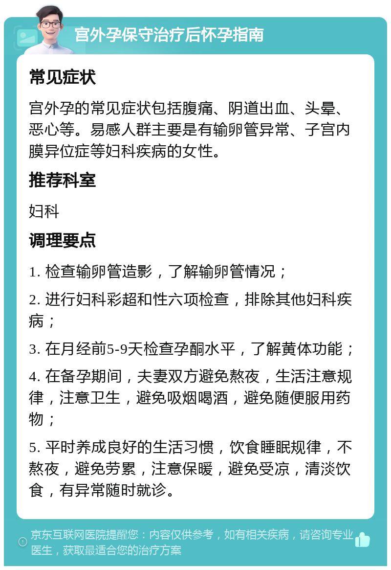 宫外孕保守治疗后怀孕指南 常见症状 宫外孕的常见症状包括腹痛、阴道出血、头晕、恶心等。易感人群主要是有输卵管异常、子宫内膜异位症等妇科疾病的女性。 推荐科室 妇科 调理要点 1. 检查输卵管造影，了解输卵管情况； 2. 进行妇科彩超和性六项检查，排除其他妇科疾病； 3. 在月经前5-9天检查孕酮水平，了解黄体功能； 4. 在备孕期间，夫妻双方避免熬夜，生活注意规律，注意卫生，避免吸烟喝酒，避免随便服用药物； 5. 平时养成良好的生活习惯，饮食睡眠规律，不熬夜，避免劳累，注意保暖，避免受凉，清淡饮食，有异常随时就诊。