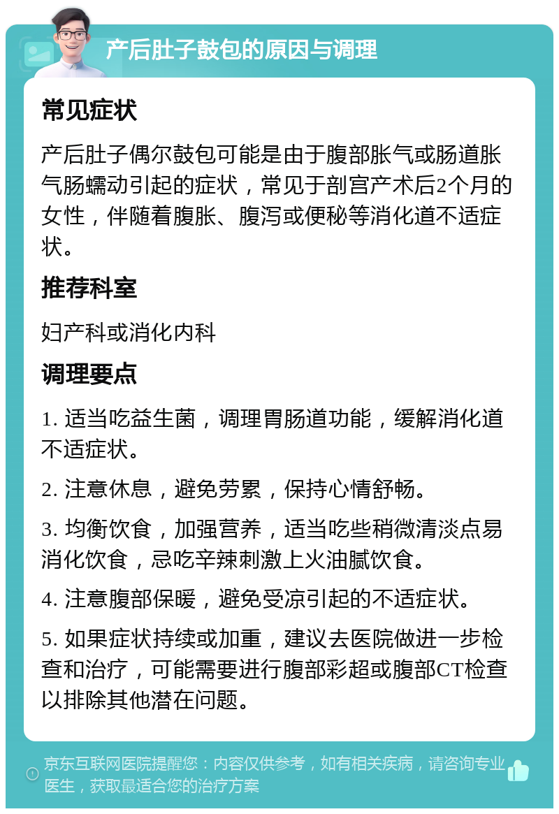 产后肚子鼓包的原因与调理 常见症状 产后肚子偶尔鼓包可能是由于腹部胀气或肠道胀气肠蠕动引起的症状，常见于剖宫产术后2个月的女性，伴随着腹胀、腹泻或便秘等消化道不适症状。 推荐科室 妇产科或消化内科 调理要点 1. 适当吃益生菌，调理胃肠道功能，缓解消化道不适症状。 2. 注意休息，避免劳累，保持心情舒畅。 3. 均衡饮食，加强营养，适当吃些稍微清淡点易消化饮食，忌吃辛辣刺激上火油腻饮食。 4. 注意腹部保暖，避免受凉引起的不适症状。 5. 如果症状持续或加重，建议去医院做进一步检查和治疗，可能需要进行腹部彩超或腹部CT检查以排除其他潜在问题。