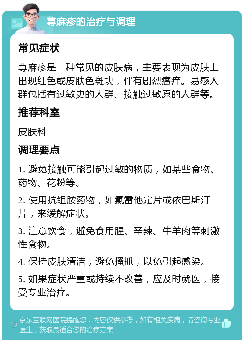 荨麻疹的治疗与调理 常见症状 荨麻疹是一种常见的皮肤病，主要表现为皮肤上出现红色或皮肤色斑块，伴有剧烈瘙痒。易感人群包括有过敏史的人群、接触过敏原的人群等。 推荐科室 皮肤科 调理要点 1. 避免接触可能引起过敏的物质，如某些食物、药物、花粉等。 2. 使用抗组胺药物，如氯雷他定片或依巴斯汀片，来缓解症状。 3. 注意饮食，避免食用腥、辛辣、牛羊肉等刺激性食物。 4. 保持皮肤清洁，避免搔抓，以免引起感染。 5. 如果症状严重或持续不改善，应及时就医，接受专业治疗。