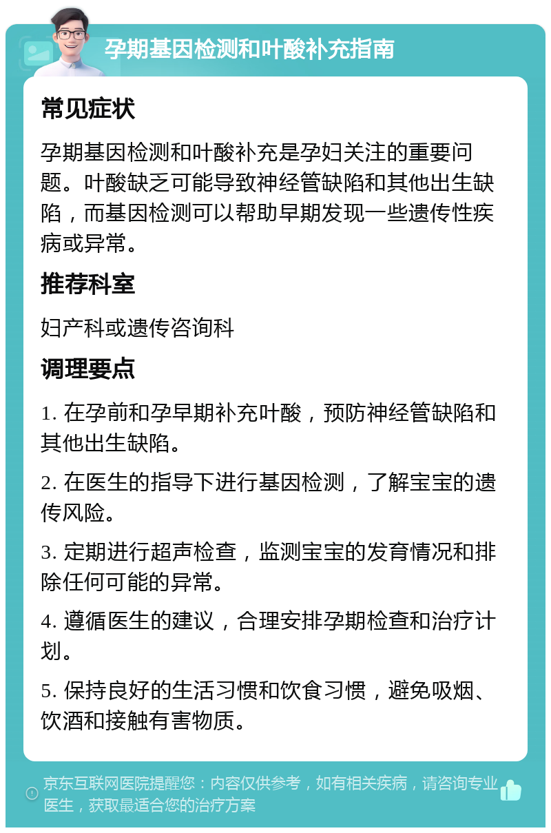 孕期基因检测和叶酸补充指南 常见症状 孕期基因检测和叶酸补充是孕妇关注的重要问题。叶酸缺乏可能导致神经管缺陷和其他出生缺陷，而基因检测可以帮助早期发现一些遗传性疾病或异常。 推荐科室 妇产科或遗传咨询科 调理要点 1. 在孕前和孕早期补充叶酸，预防神经管缺陷和其他出生缺陷。 2. 在医生的指导下进行基因检测，了解宝宝的遗传风险。 3. 定期进行超声检查，监测宝宝的发育情况和排除任何可能的异常。 4. 遵循医生的建议，合理安排孕期检查和治疗计划。 5. 保持良好的生活习惯和饮食习惯，避免吸烟、饮酒和接触有害物质。