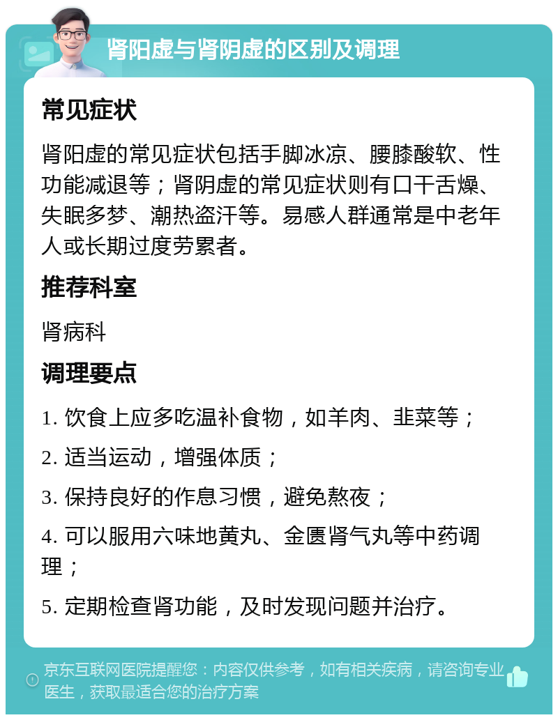 肾阳虚与肾阴虚的区别及调理 常见症状 肾阳虚的常见症状包括手脚冰凉、腰膝酸软、性功能减退等；肾阴虚的常见症状则有口干舌燥、失眠多梦、潮热盗汗等。易感人群通常是中老年人或长期过度劳累者。 推荐科室 肾病科 调理要点 1. 饮食上应多吃温补食物，如羊肉、韭菜等； 2. 适当运动，增强体质； 3. 保持良好的作息习惯，避免熬夜； 4. 可以服用六味地黄丸、金匮肾气丸等中药调理； 5. 定期检查肾功能，及时发现问题并治疗。