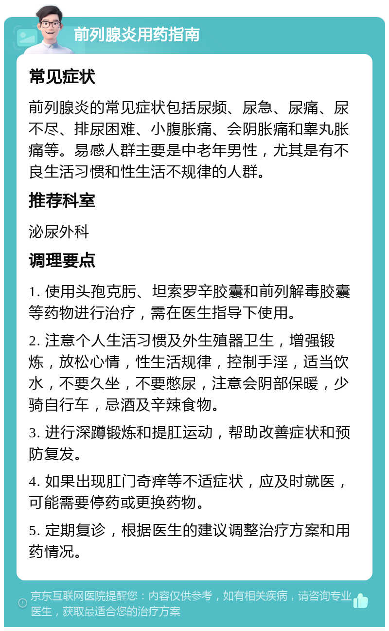 前列腺炎用药指南 常见症状 前列腺炎的常见症状包括尿频、尿急、尿痛、尿不尽、排尿困难、小腹胀痛、会阴胀痛和睾丸胀痛等。易感人群主要是中老年男性，尤其是有不良生活习惯和性生活不规律的人群。 推荐科室 泌尿外科 调理要点 1. 使用头孢克肟、坦索罗辛胶囊和前列解毒胶囊等药物进行治疗，需在医生指导下使用。 2. 注意个人生活习惯及外生殖器卫生，增强锻炼，放松心情，性生活规律，控制手淫，适当饮水，不要久坐，不要憋尿，注意会阴部保暖，少骑自行车，忌酒及辛辣食物。 3. 进行深蹲锻炼和提肛运动，帮助改善症状和预防复发。 4. 如果出现肛门奇痒等不适症状，应及时就医，可能需要停药或更换药物。 5. 定期复诊，根据医生的建议调整治疗方案和用药情况。