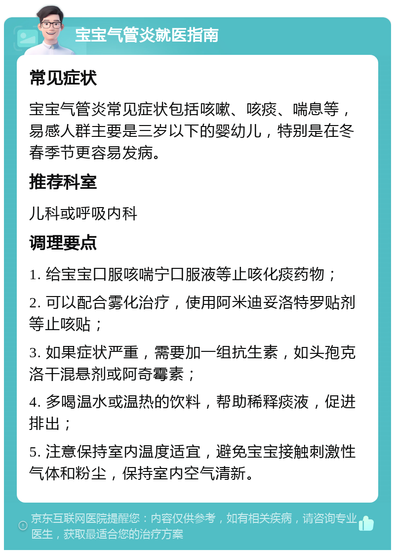 宝宝气管炎就医指南 常见症状 宝宝气管炎常见症状包括咳嗽、咳痰、喘息等，易感人群主要是三岁以下的婴幼儿，特别是在冬春季节更容易发病。 推荐科室 儿科或呼吸内科 调理要点 1. 给宝宝口服咳喘宁口服液等止咳化痰药物； 2. 可以配合雾化治疗，使用阿米迪妥洛特罗贴剂等止咳贴； 3. 如果症状严重，需要加一组抗生素，如头孢克洛干混悬剂或阿奇霉素； 4. 多喝温水或温热的饮料，帮助稀释痰液，促进排出； 5. 注意保持室内温度适宜，避免宝宝接触刺激性气体和粉尘，保持室内空气清新。