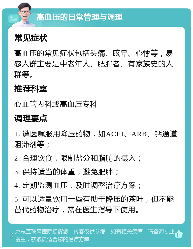 高血压的日常管理与调理 常见症状 高血压的常见症状包括头痛、眩晕、心悸等，易感人群主要是中老年人、肥胖者、有家族史的人群等。 推荐科室 心血管内科或高血压专科 调理要点 1. 遵医嘱服用降压药物，如ACEI、ARB、钙通道阻滞剂等； 2. 合理饮食，限制盐分和脂肪的摄入； 3. 保持适当的体重，避免肥胖； 4. 定期监测血压，及时调整治疗方案； 5. 可以适量饮用一些有助于降压的茶叶，但不能替代药物治疗，需在医生指导下使用。