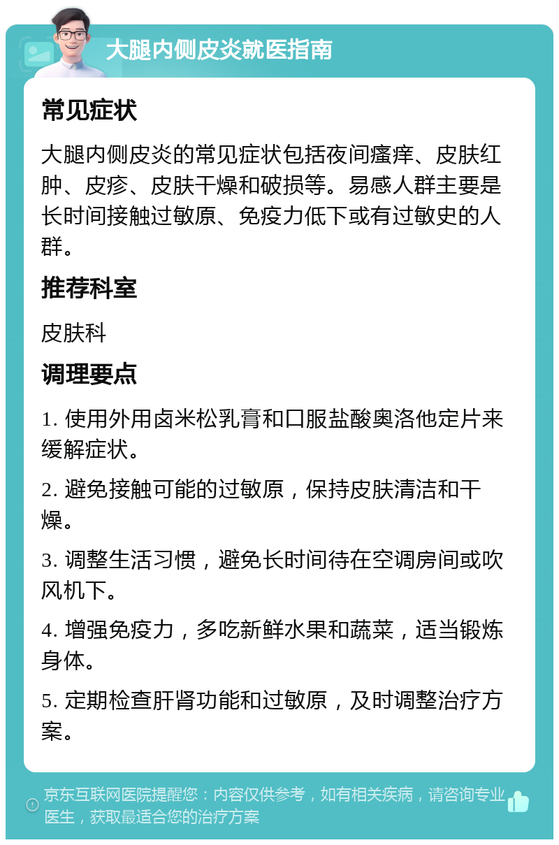 大腿内侧皮炎就医指南 常见症状 大腿内侧皮炎的常见症状包括夜间瘙痒、皮肤红肿、皮疹、皮肤干燥和破损等。易感人群主要是长时间接触过敏原、免疫力低下或有过敏史的人群。 推荐科室 皮肤科 调理要点 1. 使用外用卤米松乳膏和口服盐酸奥洛他定片来缓解症状。 2. 避免接触可能的过敏原，保持皮肤清洁和干燥。 3. 调整生活习惯，避免长时间待在空调房间或吹风机下。 4. 增强免疫力，多吃新鲜水果和蔬菜，适当锻炼身体。 5. 定期检查肝肾功能和过敏原，及时调整治疗方案。