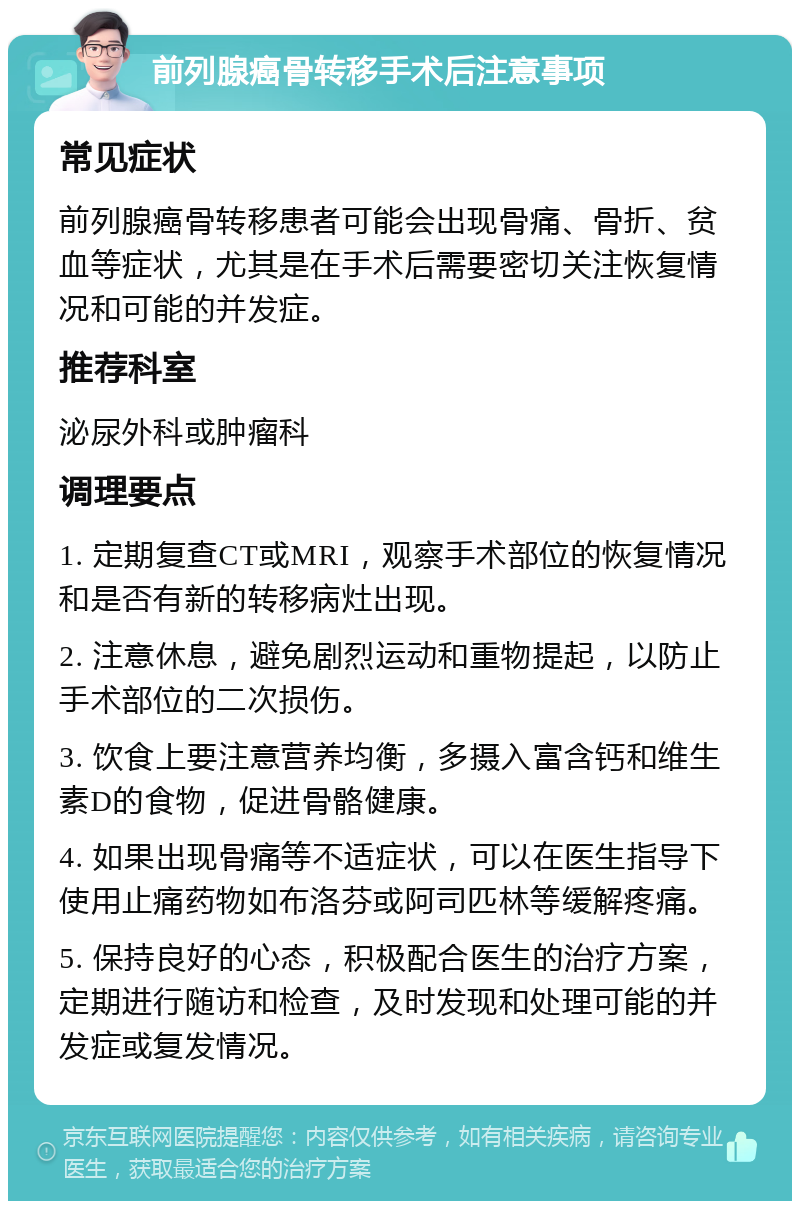 前列腺癌骨转移手术后注意事项 常见症状 前列腺癌骨转移患者可能会出现骨痛、骨折、贫血等症状，尤其是在手术后需要密切关注恢复情况和可能的并发症。 推荐科室 泌尿外科或肿瘤科 调理要点 1. 定期复查CT或MRI，观察手术部位的恢复情况和是否有新的转移病灶出现。 2. 注意休息，避免剧烈运动和重物提起，以防止手术部位的二次损伤。 3. 饮食上要注意营养均衡，多摄入富含钙和维生素D的食物，促进骨骼健康。 4. 如果出现骨痛等不适症状，可以在医生指导下使用止痛药物如布洛芬或阿司匹林等缓解疼痛。 5. 保持良好的心态，积极配合医生的治疗方案，定期进行随访和检查，及时发现和处理可能的并发症或复发情况。