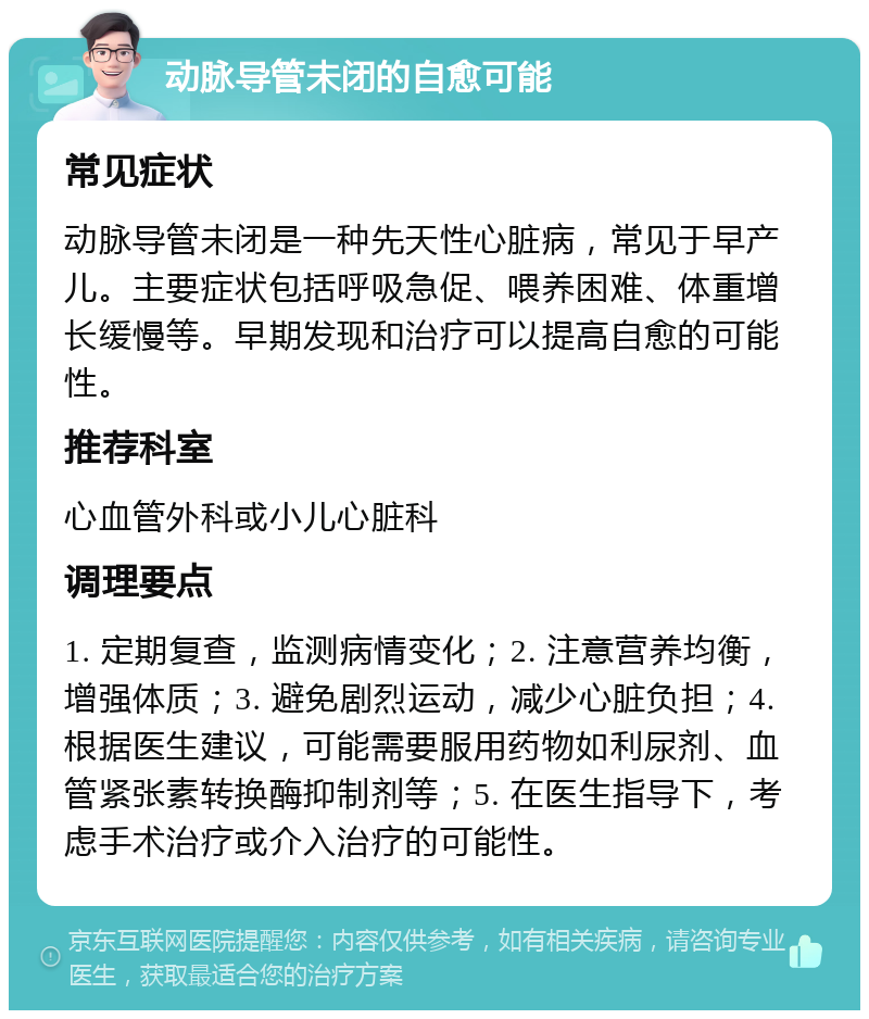 动脉导管未闭的自愈可能 常见症状 动脉导管未闭是一种先天性心脏病，常见于早产儿。主要症状包括呼吸急促、喂养困难、体重增长缓慢等。早期发现和治疗可以提高自愈的可能性。 推荐科室 心血管外科或小儿心脏科 调理要点 1. 定期复查，监测病情变化；2. 注意营养均衡，增强体质；3. 避免剧烈运动，减少心脏负担；4. 根据医生建议，可能需要服用药物如利尿剂、血管紧张素转换酶抑制剂等；5. 在医生指导下，考虑手术治疗或介入治疗的可能性。