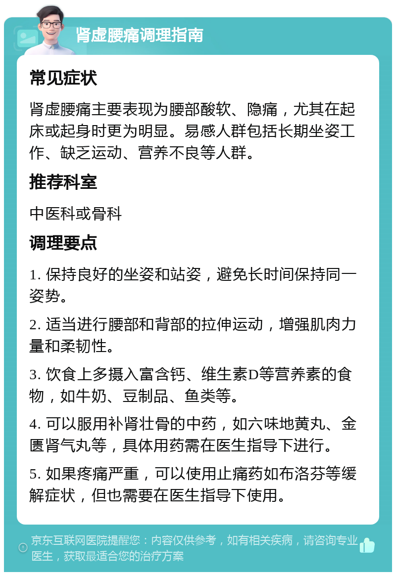 肾虚腰痛调理指南 常见症状 肾虚腰痛主要表现为腰部酸软、隐痛，尤其在起床或起身时更为明显。易感人群包括长期坐姿工作、缺乏运动、营养不良等人群。 推荐科室 中医科或骨科 调理要点 1. 保持良好的坐姿和站姿，避免长时间保持同一姿势。 2. 适当进行腰部和背部的拉伸运动，增强肌肉力量和柔韧性。 3. 饮食上多摄入富含钙、维生素D等营养素的食物，如牛奶、豆制品、鱼类等。 4. 可以服用补肾壮骨的中药，如六味地黄丸、金匮肾气丸等，具体用药需在医生指导下进行。 5. 如果疼痛严重，可以使用止痛药如布洛芬等缓解症状，但也需要在医生指导下使用。