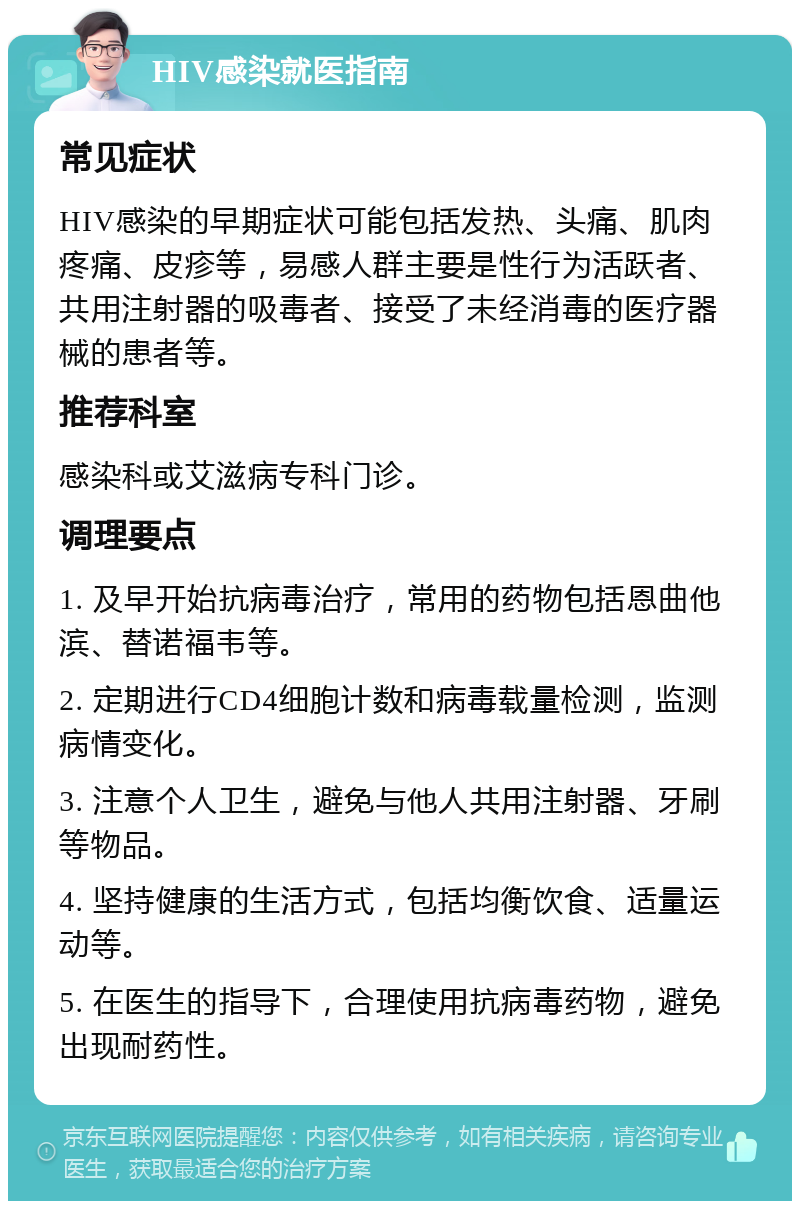 HIV感染就医指南 常见症状 HIV感染的早期症状可能包括发热、头痛、肌肉疼痛、皮疹等，易感人群主要是性行为活跃者、共用注射器的吸毒者、接受了未经消毒的医疗器械的患者等。 推荐科室 感染科或艾滋病专科门诊。 调理要点 1. 及早开始抗病毒治疗，常用的药物包括恩曲他滨、替诺福韦等。 2. 定期进行CD4细胞计数和病毒载量检测，监测病情变化。 3. 注意个人卫生，避免与他人共用注射器、牙刷等物品。 4. 坚持健康的生活方式，包括均衡饮食、适量运动等。 5. 在医生的指导下，合理使用抗病毒药物，避免出现耐药性。