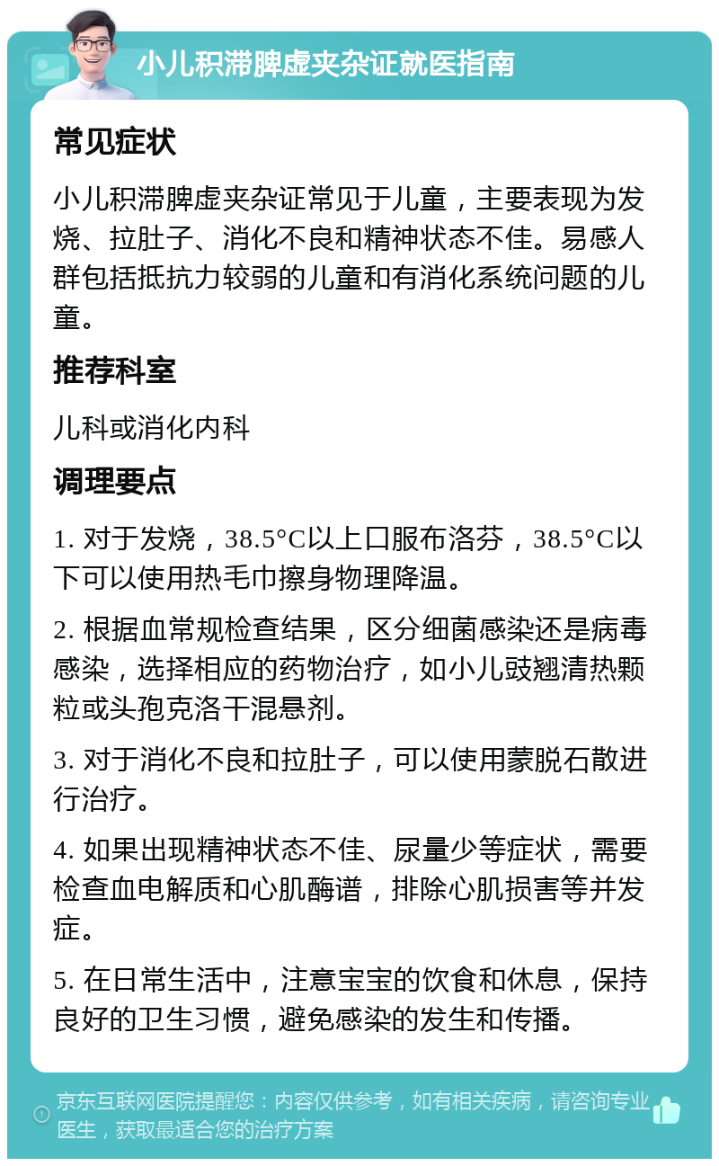 小儿积滞脾虚夹杂证就医指南 常见症状 小儿积滞脾虚夹杂证常见于儿童，主要表现为发烧、拉肚子、消化不良和精神状态不佳。易感人群包括抵抗力较弱的儿童和有消化系统问题的儿童。 推荐科室 儿科或消化内科 调理要点 1. 对于发烧，38.5°C以上口服布洛芬，38.5°C以下可以使用热毛巾擦身物理降温。 2. 根据血常规检查结果，区分细菌感染还是病毒感染，选择相应的药物治疗，如小儿豉翘清热颗粒或头孢克洛干混悬剂。 3. 对于消化不良和拉肚子，可以使用蒙脱石散进行治疗。 4. 如果出现精神状态不佳、尿量少等症状，需要检查血电解质和心肌酶谱，排除心肌损害等并发症。 5. 在日常生活中，注意宝宝的饮食和休息，保持良好的卫生习惯，避免感染的发生和传播。