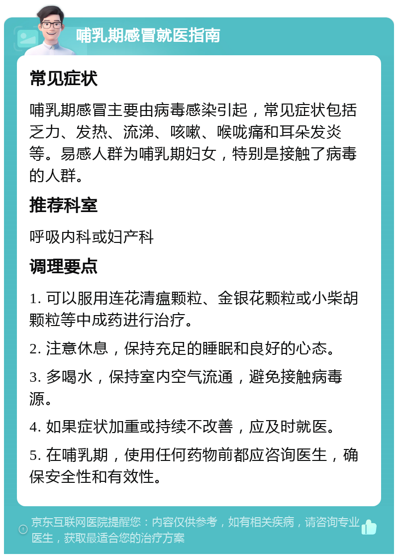 哺乳期感冒就医指南 常见症状 哺乳期感冒主要由病毒感染引起，常见症状包括乏力、发热、流涕、咳嗽、喉咙痛和耳朵发炎等。易感人群为哺乳期妇女，特别是接触了病毒的人群。 推荐科室 呼吸内科或妇产科 调理要点 1. 可以服用连花清瘟颗粒、金银花颗粒或小柴胡颗粒等中成药进行治疗。 2. 注意休息，保持充足的睡眠和良好的心态。 3. 多喝水，保持室内空气流通，避免接触病毒源。 4. 如果症状加重或持续不改善，应及时就医。 5. 在哺乳期，使用任何药物前都应咨询医生，确保安全性和有效性。