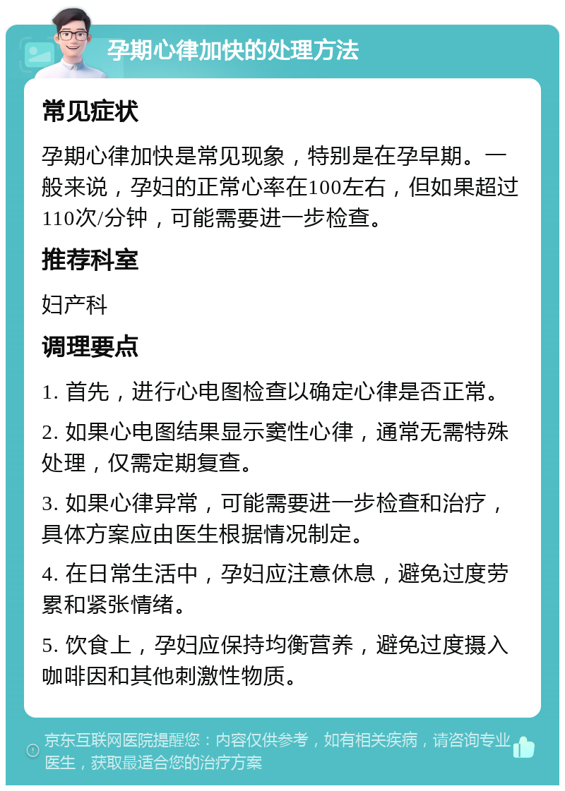 孕期心律加快的处理方法 常见症状 孕期心律加快是常见现象，特别是在孕早期。一般来说，孕妇的正常心率在100左右，但如果超过110次/分钟，可能需要进一步检查。 推荐科室 妇产科 调理要点 1. 首先，进行心电图检查以确定心律是否正常。 2. 如果心电图结果显示窦性心律，通常无需特殊处理，仅需定期复查。 3. 如果心律异常，可能需要进一步检查和治疗，具体方案应由医生根据情况制定。 4. 在日常生活中，孕妇应注意休息，避免过度劳累和紧张情绪。 5. 饮食上，孕妇应保持均衡营养，避免过度摄入咖啡因和其他刺激性物质。