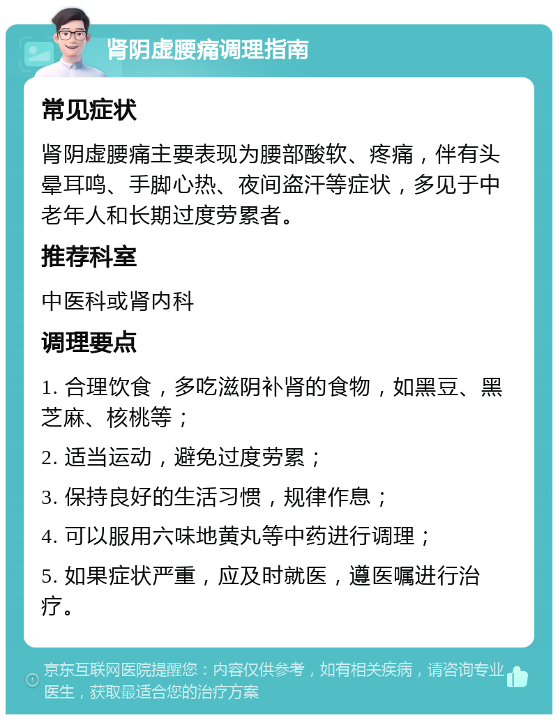 肾阴虚腰痛调理指南 常见症状 肾阴虚腰痛主要表现为腰部酸软、疼痛，伴有头晕耳鸣、手脚心热、夜间盗汗等症状，多见于中老年人和长期过度劳累者。 推荐科室 中医科或肾内科 调理要点 1. 合理饮食，多吃滋阴补肾的食物，如黑豆、黑芝麻、核桃等； 2. 适当运动，避免过度劳累； 3. 保持良好的生活习惯，规律作息； 4. 可以服用六味地黄丸等中药进行调理； 5. 如果症状严重，应及时就医，遵医嘱进行治疗。