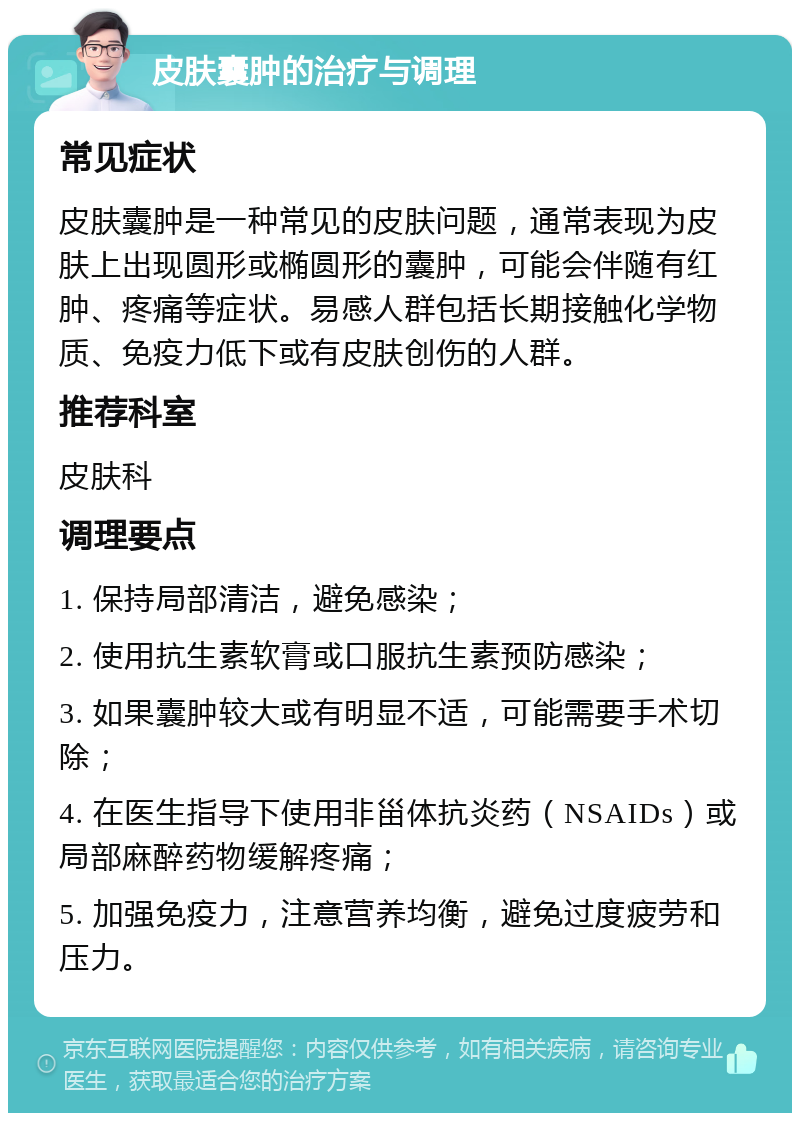 皮肤囊肿的治疗与调理 常见症状 皮肤囊肿是一种常见的皮肤问题，通常表现为皮肤上出现圆形或椭圆形的囊肿，可能会伴随有红肿、疼痛等症状。易感人群包括长期接触化学物质、免疫力低下或有皮肤创伤的人群。 推荐科室 皮肤科 调理要点 1. 保持局部清洁，避免感染； 2. 使用抗生素软膏或口服抗生素预防感染； 3. 如果囊肿较大或有明显不适，可能需要手术切除； 4. 在医生指导下使用非甾体抗炎药（NSAIDs）或局部麻醉药物缓解疼痛； 5. 加强免疫力，注意营养均衡，避免过度疲劳和压力。