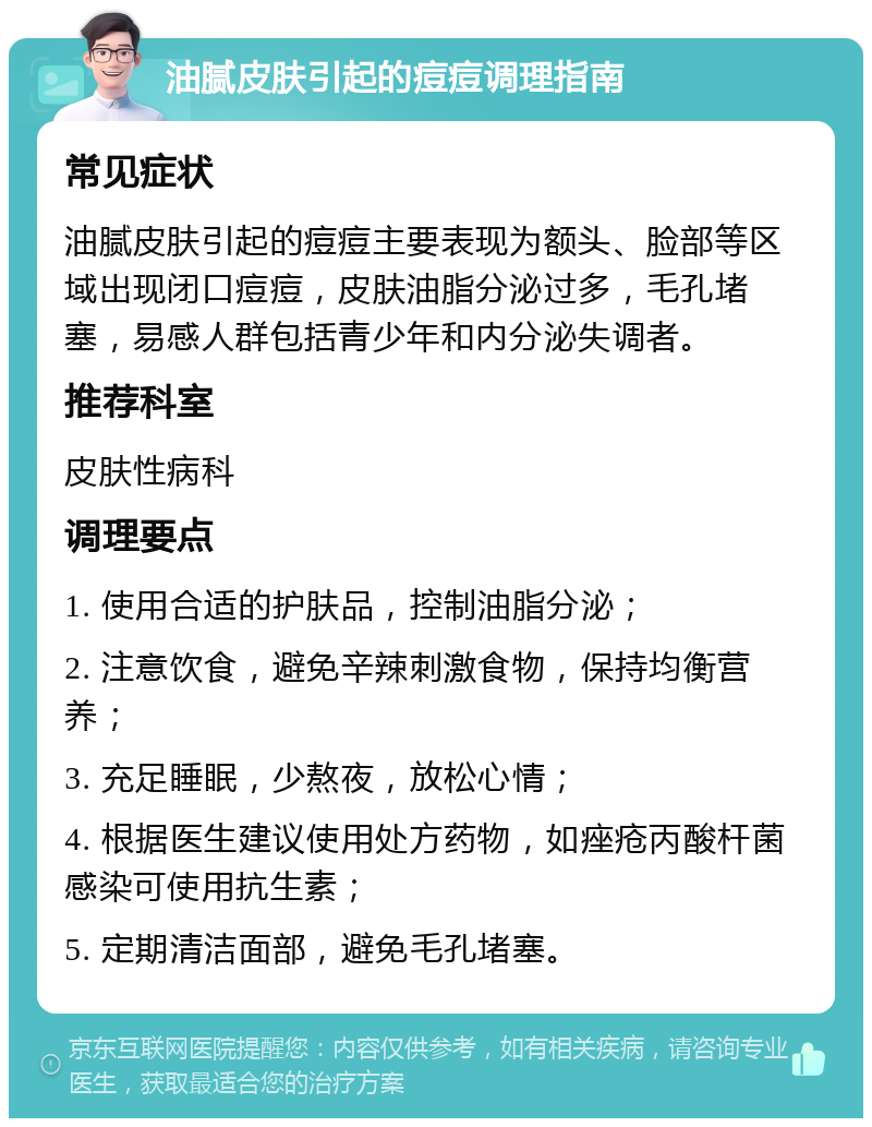 油腻皮肤引起的痘痘调理指南 常见症状 油腻皮肤引起的痘痘主要表现为额头、脸部等区域出现闭口痘痘，皮肤油脂分泌过多，毛孔堵塞，易感人群包括青少年和内分泌失调者。 推荐科室 皮肤性病科 调理要点 1. 使用合适的护肤品，控制油脂分泌； 2. 注意饮食，避免辛辣刺激食物，保持均衡营养； 3. 充足睡眠，少熬夜，放松心情； 4. 根据医生建议使用处方药物，如痤疮丙酸杆菌感染可使用抗生素； 5. 定期清洁面部，避免毛孔堵塞。