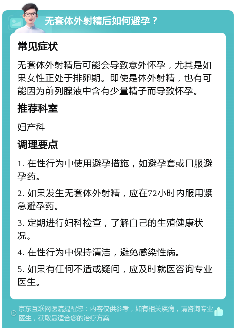 无套体外射精后如何避孕？ 常见症状 无套体外射精后可能会导致意外怀孕，尤其是如果女性正处于排卵期。即使是体外射精，也有可能因为前列腺液中含有少量精子而导致怀孕。 推荐科室 妇产科 调理要点 1. 在性行为中使用避孕措施，如避孕套或口服避孕药。 2. 如果发生无套体外射精，应在72小时内服用紧急避孕药。 3. 定期进行妇科检查，了解自己的生殖健康状况。 4. 在性行为中保持清洁，避免感染性病。 5. 如果有任何不适或疑问，应及时就医咨询专业医生。