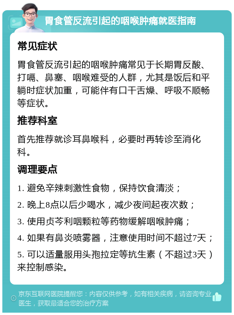 胃食管反流引起的咽喉肿痛就医指南 常见症状 胃食管反流引起的咽喉肿痛常见于长期胃反酸、打嗝、鼻塞、咽喉难受的人群，尤其是饭后和平躺时症状加重，可能伴有口干舌燥、呼吸不顺畅等症状。 推荐科室 首先推荐就诊耳鼻喉科，必要时再转诊至消化科。 调理要点 1. 避免辛辣刺激性食物，保持饮食清淡； 2. 晚上8点以后少喝水，减少夜间起夜次数； 3. 使用贞芩利咽颗粒等药物缓解咽喉肿痛； 4. 如果有鼻炎喷雾器，注意使用时间不超过7天； 5. 可以适量服用头孢拉定等抗生素（不超过3天）来控制感染。