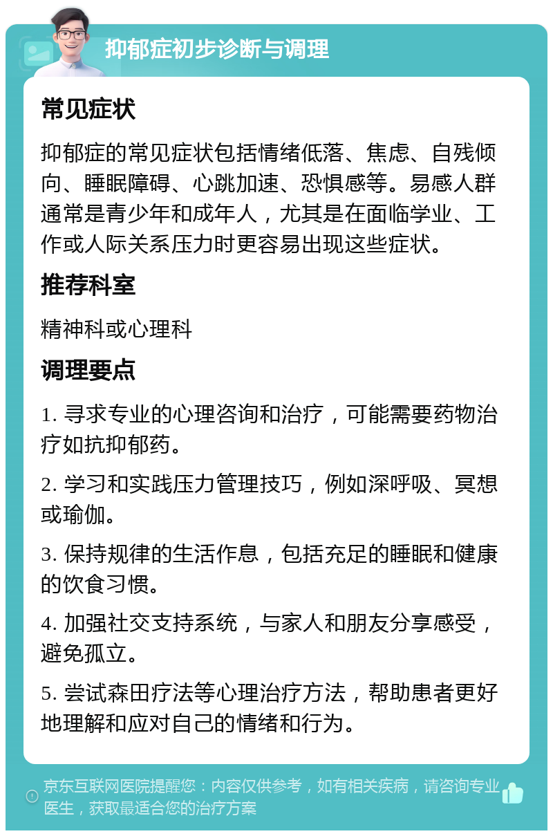 抑郁症初步诊断与调理 常见症状 抑郁症的常见症状包括情绪低落、焦虑、自残倾向、睡眠障碍、心跳加速、恐惧感等。易感人群通常是青少年和成年人，尤其是在面临学业、工作或人际关系压力时更容易出现这些症状。 推荐科室 精神科或心理科 调理要点 1. 寻求专业的心理咨询和治疗，可能需要药物治疗如抗抑郁药。 2. 学习和实践压力管理技巧，例如深呼吸、冥想或瑜伽。 3. 保持规律的生活作息，包括充足的睡眠和健康的饮食习惯。 4. 加强社交支持系统，与家人和朋友分享感受，避免孤立。 5. 尝试森田疗法等心理治疗方法，帮助患者更好地理解和应对自己的情绪和行为。