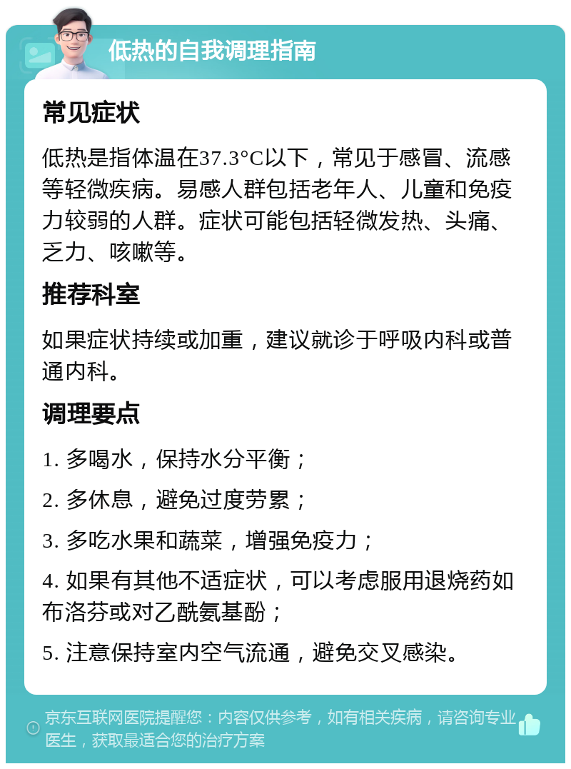 低热的自我调理指南 常见症状 低热是指体温在37.3°C以下，常见于感冒、流感等轻微疾病。易感人群包括老年人、儿童和免疫力较弱的人群。症状可能包括轻微发热、头痛、乏力、咳嗽等。 推荐科室 如果症状持续或加重，建议就诊于呼吸内科或普通内科。 调理要点 1. 多喝水，保持水分平衡； 2. 多休息，避免过度劳累； 3. 多吃水果和蔬菜，增强免疫力； 4. 如果有其他不适症状，可以考虑服用退烧药如布洛芬或对乙酰氨基酚； 5. 注意保持室内空气流通，避免交叉感染。