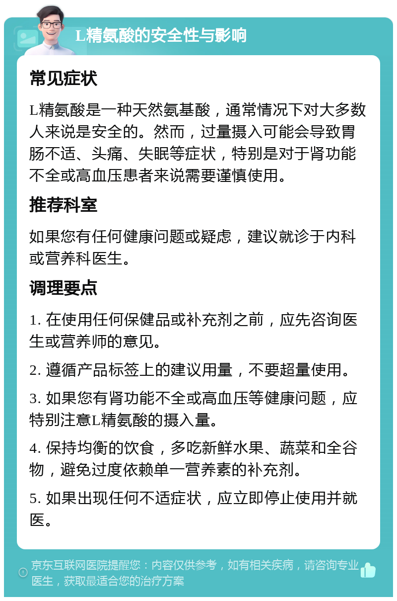 L精氨酸的安全性与影响 常见症状 L精氨酸是一种天然氨基酸，通常情况下对大多数人来说是安全的。然而，过量摄入可能会导致胃肠不适、头痛、失眠等症状，特别是对于肾功能不全或高血压患者来说需要谨慎使用。 推荐科室 如果您有任何健康问题或疑虑，建议就诊于内科或营养科医生。 调理要点 1. 在使用任何保健品或补充剂之前，应先咨询医生或营养师的意见。 2. 遵循产品标签上的建议用量，不要超量使用。 3. 如果您有肾功能不全或高血压等健康问题，应特别注意L精氨酸的摄入量。 4. 保持均衡的饮食，多吃新鲜水果、蔬菜和全谷物，避免过度依赖单一营养素的补充剂。 5. 如果出现任何不适症状，应立即停止使用并就医。