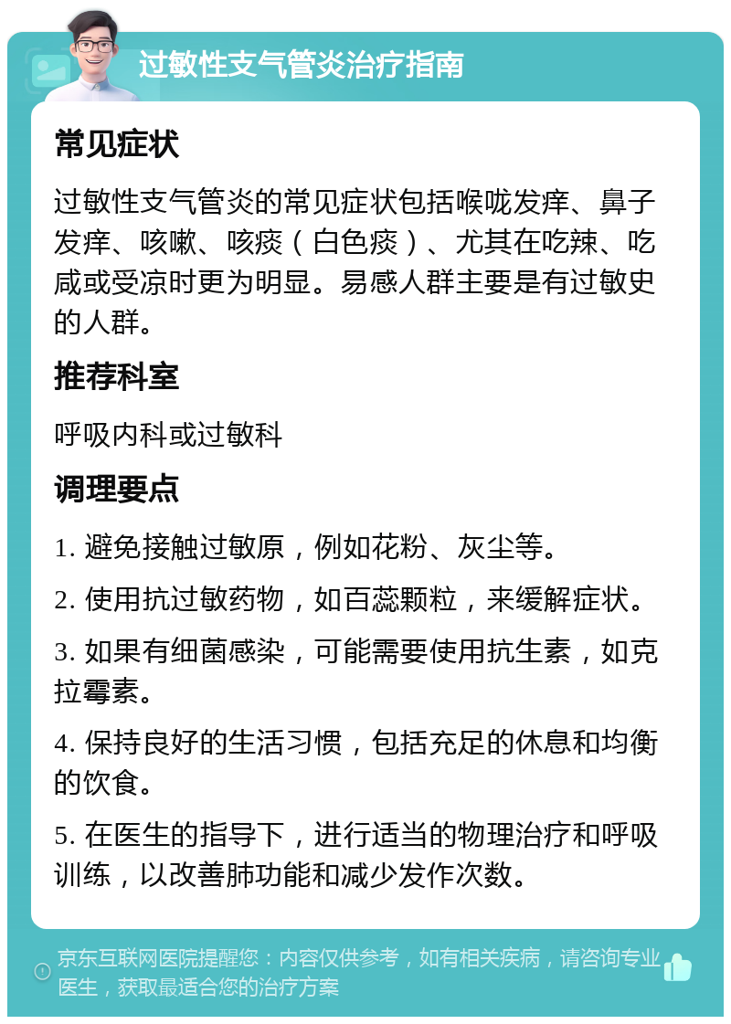 过敏性支气管炎治疗指南 常见症状 过敏性支气管炎的常见症状包括喉咙发痒、鼻子发痒、咳嗽、咳痰（白色痰）、尤其在吃辣、吃咸或受凉时更为明显。易感人群主要是有过敏史的人群。 推荐科室 呼吸内科或过敏科 调理要点 1. 避免接触过敏原，例如花粉、灰尘等。 2. 使用抗过敏药物，如百蕊颗粒，来缓解症状。 3. 如果有细菌感染，可能需要使用抗生素，如克拉霉素。 4. 保持良好的生活习惯，包括充足的休息和均衡的饮食。 5. 在医生的指导下，进行适当的物理治疗和呼吸训练，以改善肺功能和减少发作次数。