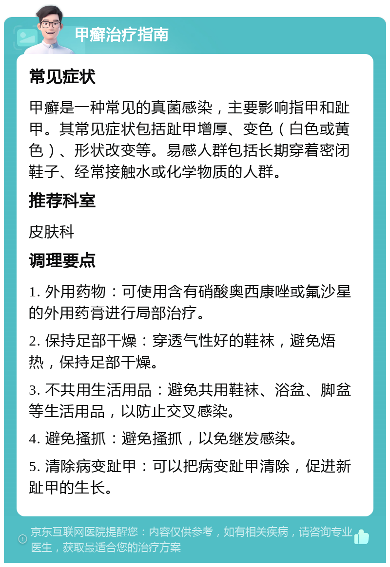 甲癣治疗指南 常见症状 甲癣是一种常见的真菌感染，主要影响指甲和趾甲。其常见症状包括趾甲增厚、变色（白色或黄色）、形状改变等。易感人群包括长期穿着密闭鞋子、经常接触水或化学物质的人群。 推荐科室 皮肤科 调理要点 1. 外用药物：可使用含有硝酸奥西康唑或氟沙星的外用药膏进行局部治疗。 2. 保持足部干燥：穿透气性好的鞋袜，避免焐热，保持足部干燥。 3. 不共用生活用品：避免共用鞋袜、浴盆、脚盆等生活用品，以防止交叉感染。 4. 避免搔抓：避免搔抓，以免继发感染。 5. 清除病变趾甲：可以把病变趾甲清除，促进新趾甲的生长。