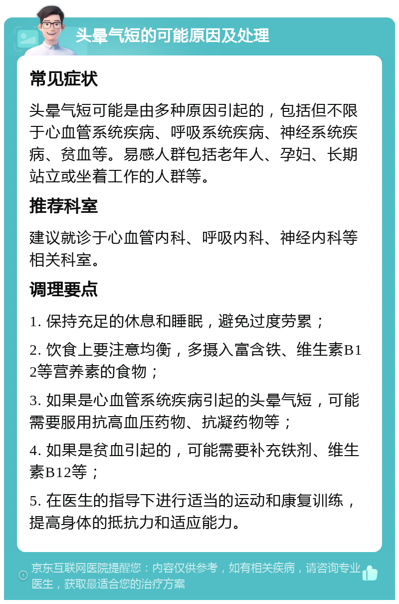 头晕气短的可能原因及处理 常见症状 头晕气短可能是由多种原因引起的，包括但不限于心血管系统疾病、呼吸系统疾病、神经系统疾病、贫血等。易感人群包括老年人、孕妇、长期站立或坐着工作的人群等。 推荐科室 建议就诊于心血管内科、呼吸内科、神经内科等相关科室。 调理要点 1. 保持充足的休息和睡眠，避免过度劳累； 2. 饮食上要注意均衡，多摄入富含铁、维生素B12等营养素的食物； 3. 如果是心血管系统疾病引起的头晕气短，可能需要服用抗高血压药物、抗凝药物等； 4. 如果是贫血引起的，可能需要补充铁剂、维生素B12等； 5. 在医生的指导下进行适当的运动和康复训练，提高身体的抵抗力和适应能力。