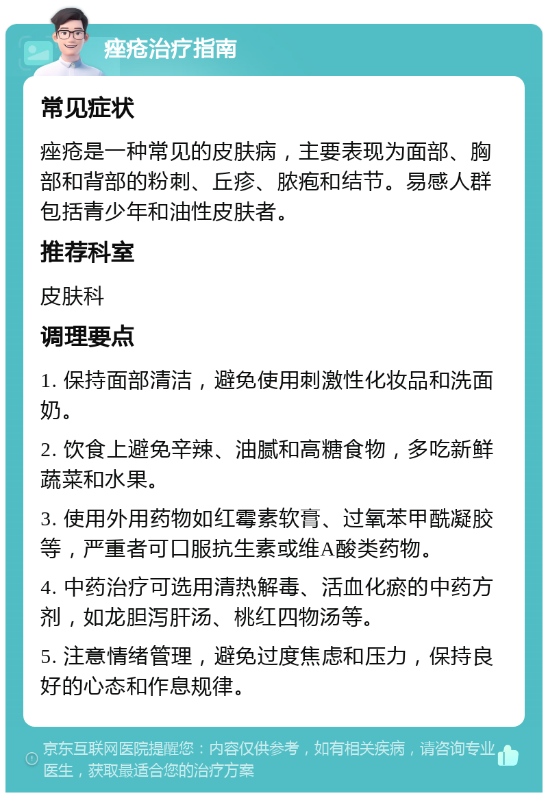 痤疮治疗指南 常见症状 痤疮是一种常见的皮肤病，主要表现为面部、胸部和背部的粉刺、丘疹、脓疱和结节。易感人群包括青少年和油性皮肤者。 推荐科室 皮肤科 调理要点 1. 保持面部清洁，避免使用刺激性化妆品和洗面奶。 2. 饮食上避免辛辣、油腻和高糖食物，多吃新鲜蔬菜和水果。 3. 使用外用药物如红霉素软膏、过氧苯甲酰凝胶等，严重者可口服抗生素或维A酸类药物。 4. 中药治疗可选用清热解毒、活血化瘀的中药方剂，如龙胆泻肝汤、桃红四物汤等。 5. 注意情绪管理，避免过度焦虑和压力，保持良好的心态和作息规律。