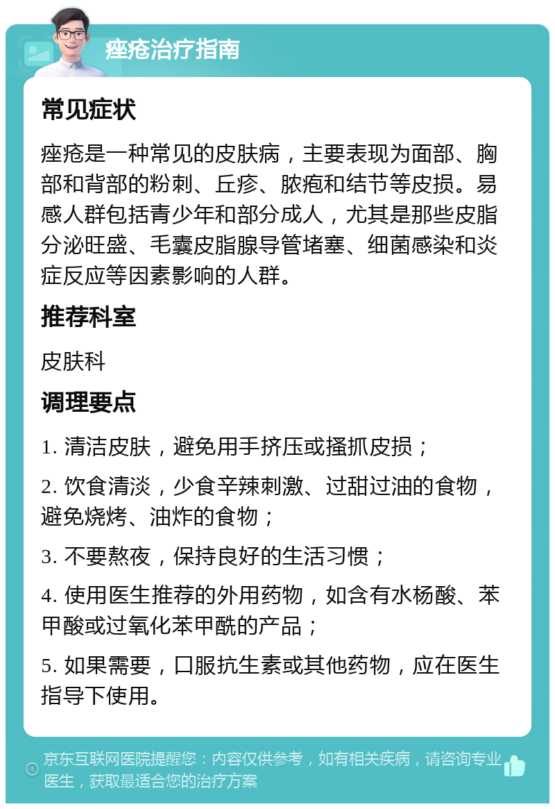 痤疮治疗指南 常见症状 痤疮是一种常见的皮肤病，主要表现为面部、胸部和背部的粉刺、丘疹、脓疱和结节等皮损。易感人群包括青少年和部分成人，尤其是那些皮脂分泌旺盛、毛囊皮脂腺导管堵塞、细菌感染和炎症反应等因素影响的人群。 推荐科室 皮肤科 调理要点 1. 清洁皮肤，避免用手挤压或搔抓皮损； 2. 饮食清淡，少食辛辣刺激、过甜过油的食物，避免烧烤、油炸的食物； 3. 不要熬夜，保持良好的生活习惯； 4. 使用医生推荐的外用药物，如含有水杨酸、苯甲酸或过氧化苯甲酰的产品； 5. 如果需要，口服抗生素或其他药物，应在医生指导下使用。